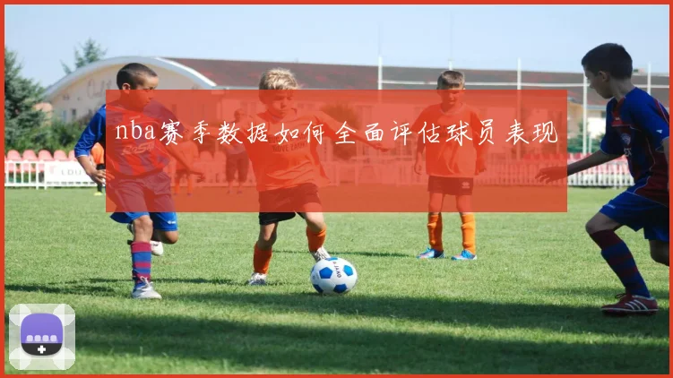 nba赛季数据如何全面评估球员表现
