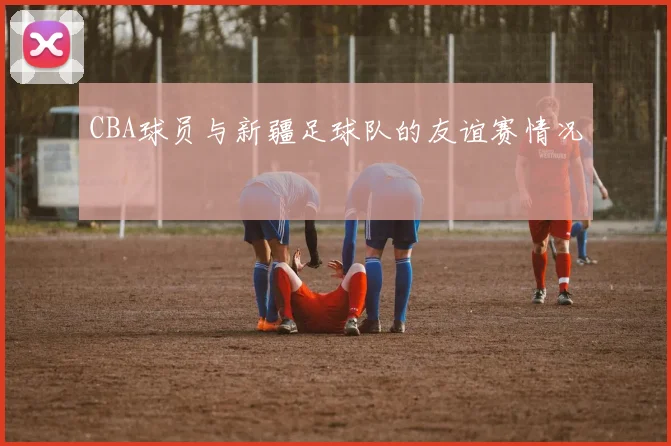 CBA球员与新疆足球队的友谊赛情况