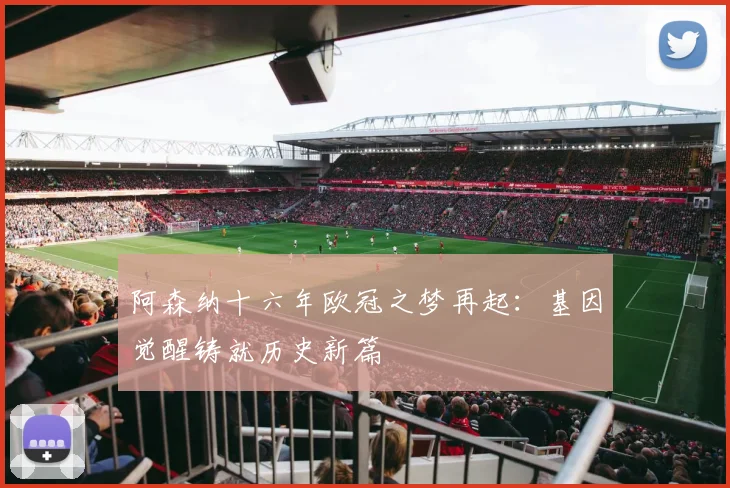 阿森纳十六年欧冠之梦再起：基因觉醒铸就历史新篇